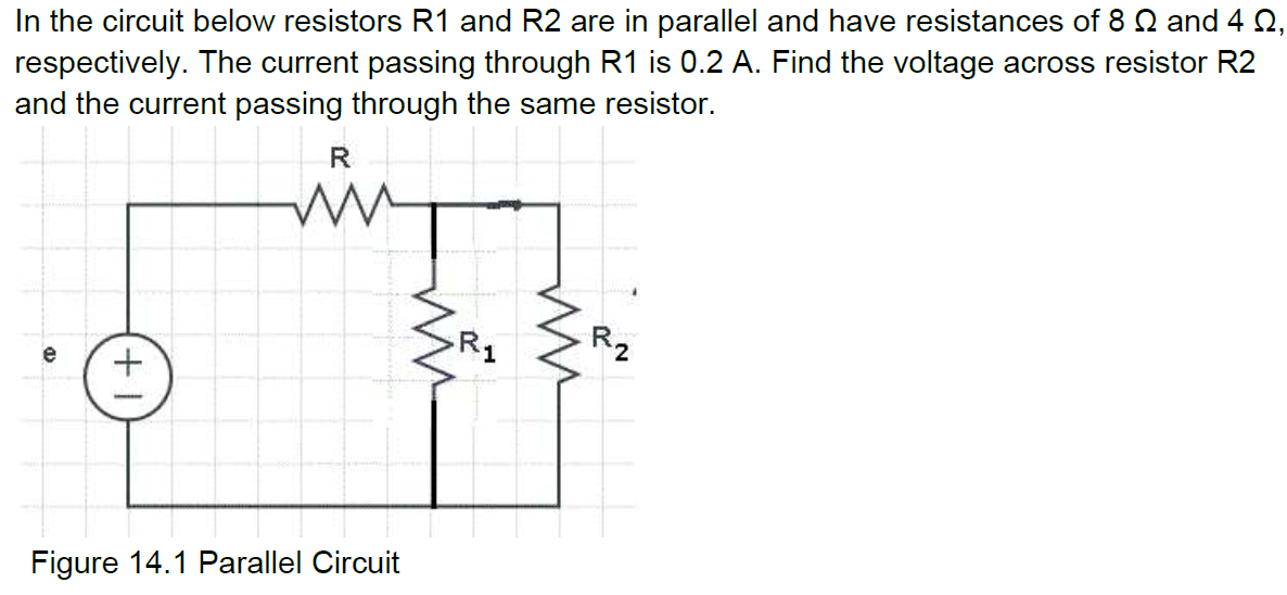 In the circuit below resistors R1 and R2 are in parallel and have resistances of 8 Q and 4 Q,
respectively. The current passing through R1 is 0.2 A. Find the voltage across resistor R2
and the current passing through the same resistor.
R1
R2
e
Figure 14.1 Parallel Circuit
