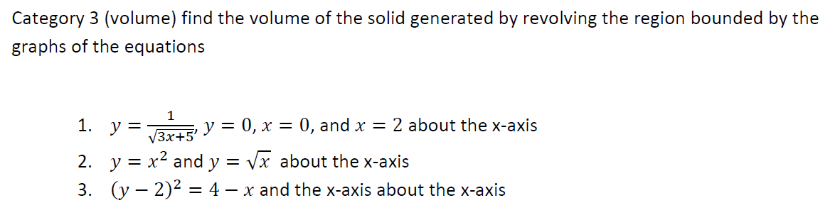 Category 3 (volume) find the volume of the solid generated by revolving the region bounded by the
graphs of the equations
1
1. у %3
у %3D 0, х 3D 0, and x — 2 about the x-aхis
V3x+5'
2. y = x2 and y = vx about the x-axis
3. (y – 2)2 = 4 – x and the x-axis about the x-axis
