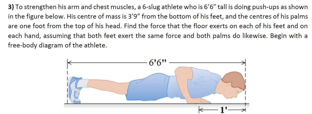 3) To strengthen his arm and chest muscles, a 6-slug athlete who is 6'6" tall is doing push-ups as shown
in the figure below. His centre of mass is 3'9" from the bottom of his feet, and the centres of his palms
are one foot from the top of his head. Find the force that the floor exerts on each of his feet and on
each hand, assuming that both feet exert the same force and both palms do likewise. Begin with a
free-body diagram of the athlete.
6'6"
K–1'-
