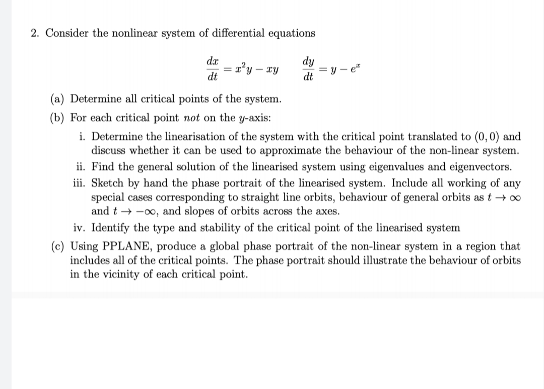 2. Consider the nonlinear system of differential equations
dx
= r*y – xy
dt
dy
= y – e"
dt
(a) Determine all critical points of the system.
(b) For each critical point not on the y-axis:
i. Determine the linearisation of the system with the critical point translated to (0,0) and
discuss whether it can be used to approximate the behaviour of the non-linear system.
ii. Find the general solution of the linearised system using eigenvalues and eigenvectors.
