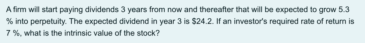 A firm will start paying dividends 3 years from now and thereafter that will be expected to grow 5.3
% into perpetuity. The expected dividend in year 3 is $24.2. If an investor's required rate of return is
7 %, what is the intrinsic value of the stock?
