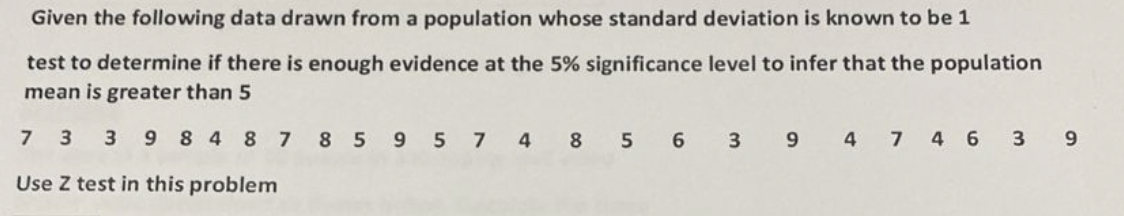 Given the following data drawn from a population whose standard deviation is known to be 1
test to determine if there is enough evidence at the 5% significance level to infer that the population
mean is greater than 5
73 39 848 7 85 95 74 8
Use Z test in this problem
5 6
3 9 4 7 4 6 3
9