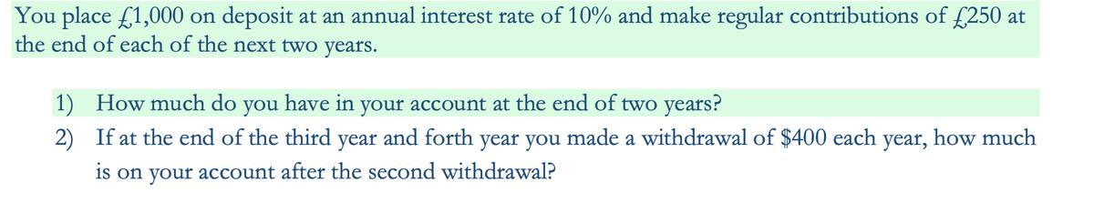 You place £1,000 on deposit at an annual interest rate of 10% and make regular contributions of £250 at
the end of each of the next two years.
1)
2)
How much do you have in your account at the end of two years?
If at the end of the third year and forth year you made a withdrawal of $400 each year, how much
is on your account after the second withdrawal?