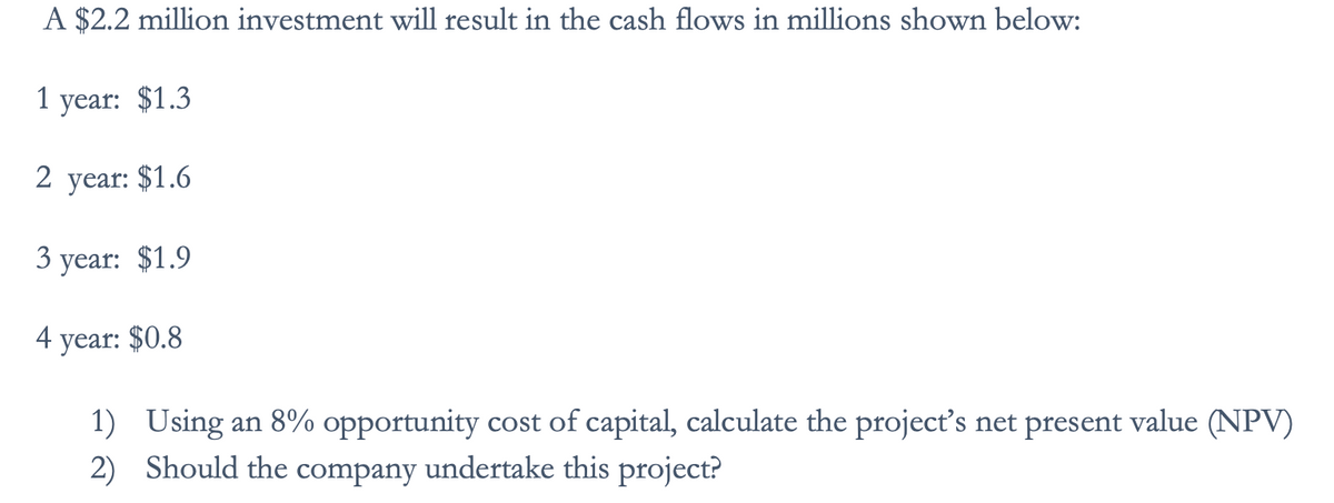 A $2.2 million investment will result in the cash flows in millions shown below:
1 year: $1.3
2 year: $1.6
3 year: $1.9
4 year: $0.8
1) Using an 8% opportunity cost of capital, calculate the project's net present value (NPV)
2) Should the company undertake this project?
