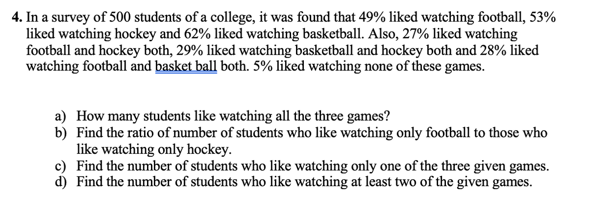 4. In a survey of 500 students of a college, it was found that 49% liked watching football, 53%
liked watching hockey and 62% liked watching basketball. Also, 27% liked watching
football and hockey both, 29% liked watching basketball and hockey both and 28% liked
watching football and basket ball both. 5% liked watching none of these games.
a) How many students like watching all the three games?
b) Find the ratio of number of students who like watching only football to those who
like watching only hockey.
c) Find the number of students who like watching only one of the three given games.
d) Find the number of students who like watching at least two of the given games.
