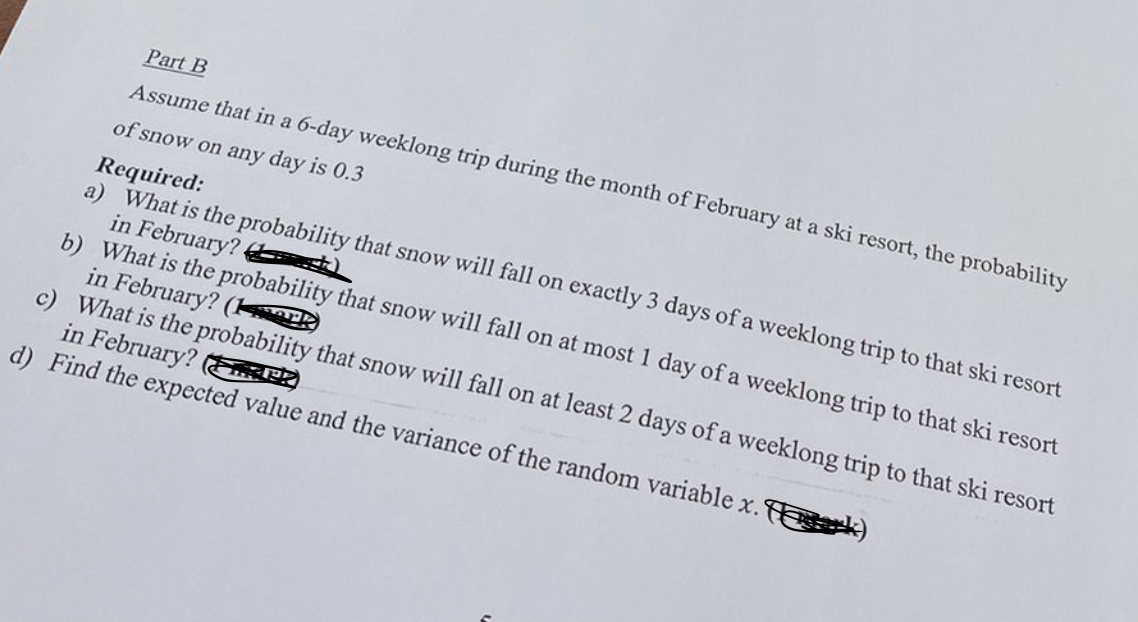 Part B
Assume that in a 6-day weeklong trip during the month of February at a ski resort, the probability
of snow on any day is 0.3
Required:
a) What is the probability that snow will fall on exactly 3 days of a weeklong trip to that ski resort
in February?
b) What is the probability that snow will fall on at most 1 day of a weeklong trip to that ski resort
in February? (ark
c) What is the probability that snow will fall on at least 2 days of a weeklong trip to that ski resort
in February? EnP
d) Find the expected value and the variance of the random variable x. Ek)
