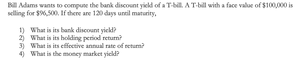 Bill Adams wants to compute the bank discount yield of a T-bill. A T-bill with a face value of $100,000 is
selling for $96,500. If there are 120 days until maturity,
1) What is its bank discount yield?
2)
What is its holding period return?
3) What is its effective annual rate of return?
4) What is the money market yield?