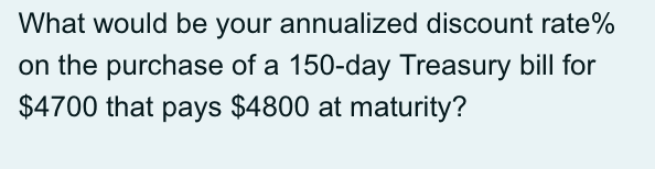 What would be your annualized discount rate%
on the purchase of a 150-day Treasury bill for
$4700 that pays $4800 at maturity?

