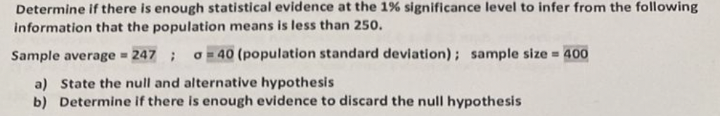Determine if there is enough statistical evidence at the 1% significance level to infer from the following
information that the population means is less than 250.
Sample average = 247 ; o=40 (population standard deviation); sample size = 400
a) State the null and alternative hypothesis
b) Determine if there is enough evidence to discard the null hypothesis