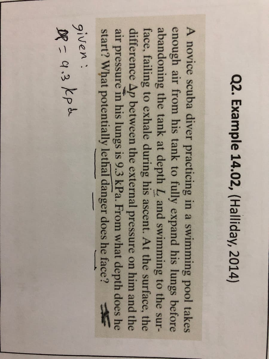 Q2. Example 14.02, (Halliday, 2014)
A novice scuba diver practicing in a swimming pool takes
enough air from his tank to fully expand his lungs before
abandoning the tank at depth L and swimming to the sur-
face, failing to exhale during his ascent. At the surface, the
difference Ap between the external pressure on him and the
air pressure in his lungs is 9.3 kPa. From what depth does he
start? What potentially lethal danger does he face?
given:
DP = 9.3 kp a
