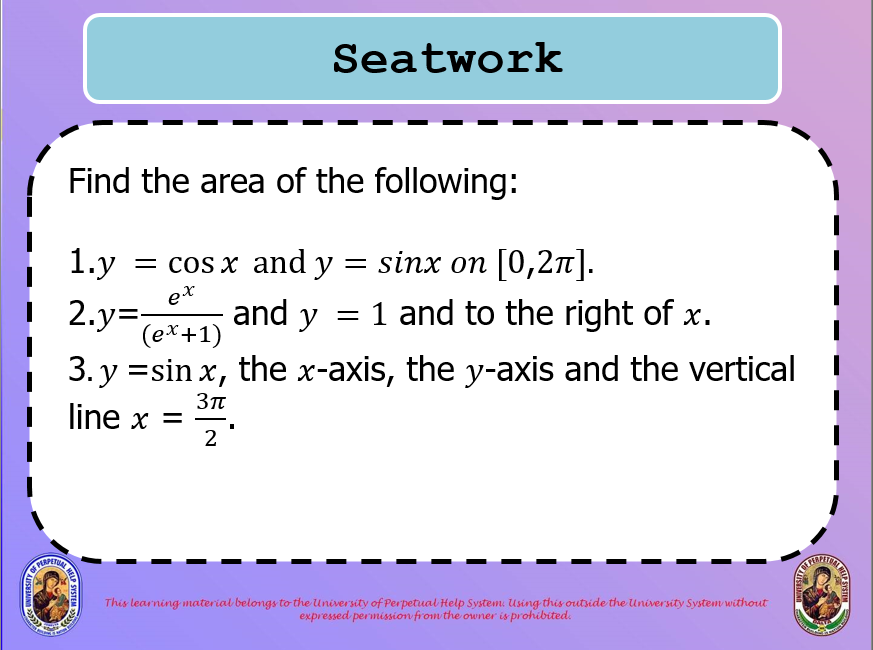 Seatwork
Find the area of the following:
1.y
= cos x and y = sinx on [0,2n].
ex
and y = 1 and to the right of x.
2.y=,
(ex+1)
3. y =sin x,
the x-axis, the y-axis and the vertical
line x =
2
This learning material belongs to the University of Perpetual Help System. Using this outside the University System without
expressed permission from the owner is prohibited.
LP SYSTEM
