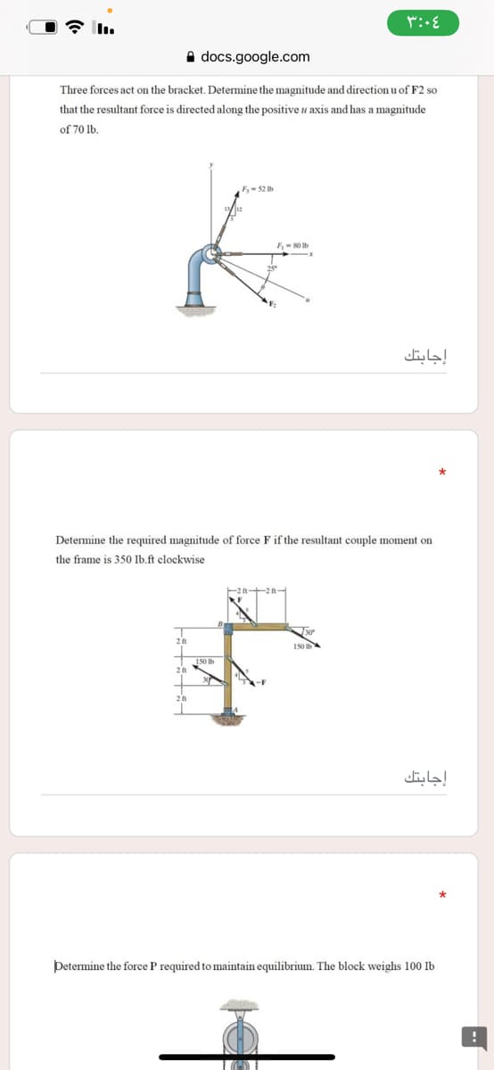 A docs.google.com
Three forces act on the bracket. Determine the magnitude and direction u of F2 so
that the resultant force is directed along the positive u axis and has a magnitude
of 70 lb.
F- 52 Ib
F-80 Ib
إجابتك
Determine the required magnitude of force F if the resultant couple moment on
the frame is 350 Ib.ft clockwise
150
إجابتك
Þetermine the force P required to maintain equilibrium. The block weighs 100 Ib
