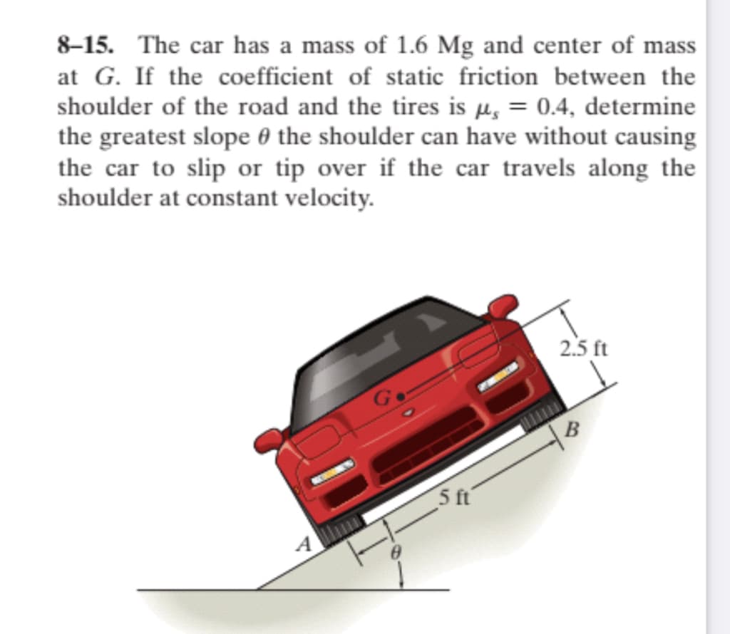 8–15. The car has a mass of 1.6 Mg and center of mass
at G. If the coefficient of static friction between the
shoulder of the road and the tires is µ, = 0.4, determine
the greatest slope 0 the shoulder can have without causing
the car to slip or tip over if the car travels along the
shoulder at constant velocity.
2.5 ft
Co
B
5 ft
