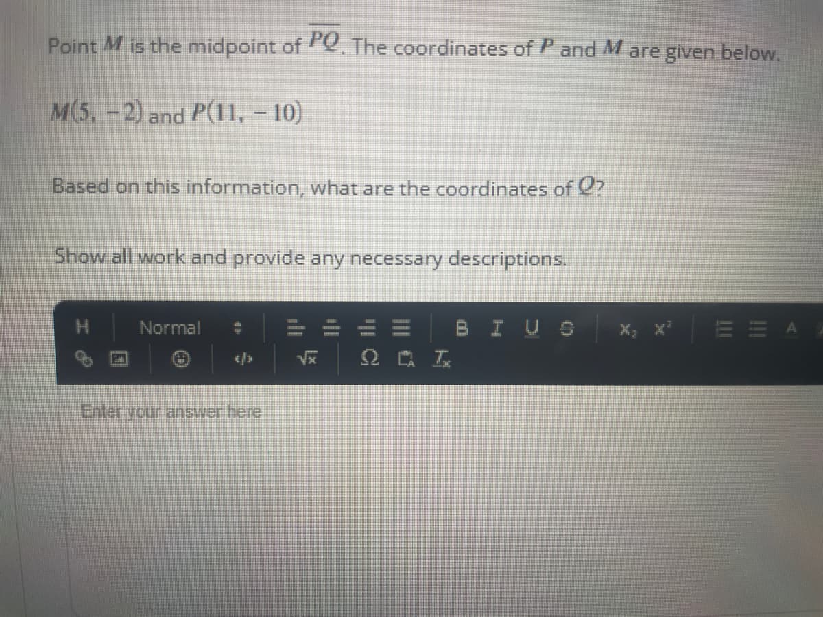 Point M is the midpoint of PQ. The coordinates of P and M are given below.
M(5,-2) and P(11, -10)
Based on this information, what are the coordinates of ?
Show all work and provide any necessary descriptions.
Normal
Enter your answer here
√x
BI U O
!!!