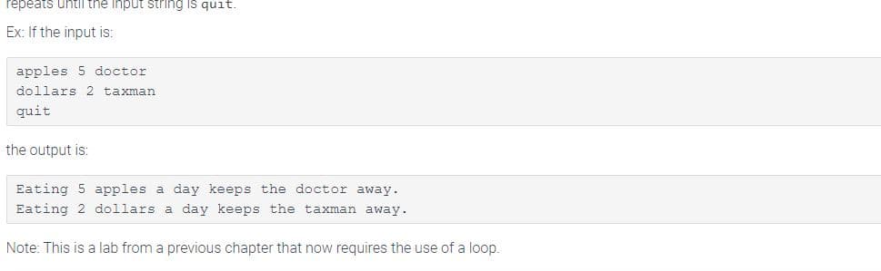 repeats untithe Input string is quit.
Ex: If the input is:
apples 5 doctor
dollars 2 taxman
quit
the output is:
Eating 5 apples a day keeps the doctor away.
Eating 2 dollars a day keeps the taxman away.
Note: This is a lab from a previous chapter that now requires the use of a loop.
