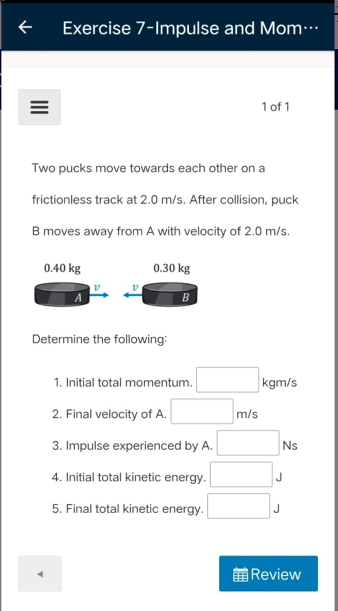 Exercise 7-Impulse and Mom…
1 of 1
Two pucks move towards each other on a
frictionless track at 2.0 m/s. After collision, puck
B moves away from A with velocity of 2.0 m/s.
0.40 kg
0.30 kg
v
v
A
B
Determine the following:
1. Initial total momentum.
kgm/s
2. Final velocity of A.
m/s
3. Impulse experienced by A.
Ns
4. Initial total kinetic energy.
5. Final total kinetic energy.
前Review
