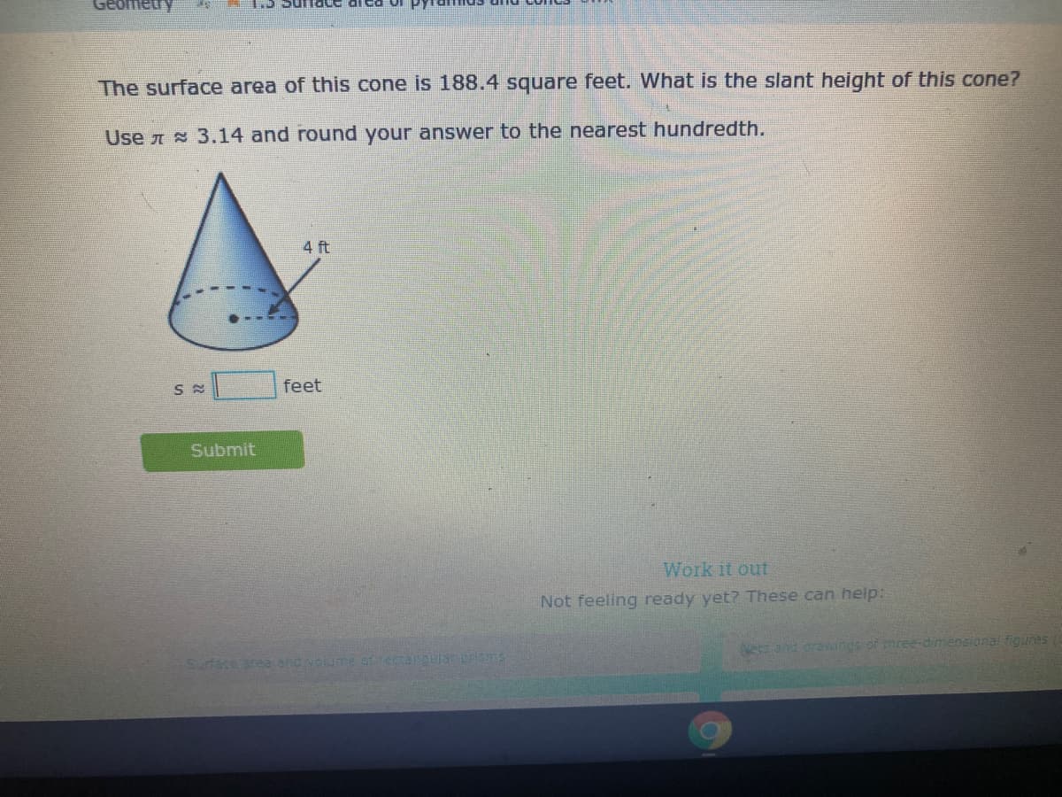 Geometry
The surface area of this cone is 188.4 square feet. What is the slant height of this cone?
Use A 3.14 and round your answer to the nearest hundredth.
4 ft
feet
Submit
Work it out
Not feeling ready yet? These can help:
Neand cravwings of tnree-dimensional figunes
Surface area and volume ofectangular prisms
