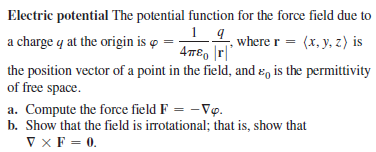 Electric potential The potential function for the force field due to
1_ 4
4T€, |r|'
the position vector of a point in the field, and ɛ, is the permittivity
a charge y at the origin is o
where r = (x, y, z) is
of free space.
a. Compute the force field F = -Vp.
b. Show that the field is irrotational; that is, show that
V xF = 0.
