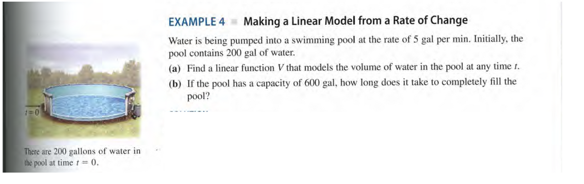 EXAMPLE 4
Making a Linear Model from a Rate of Change
Water is being pumped into a swimming pool at the rate of 5 gal per min. Initially, the
pool contains 200 gal of water.
(a) Find a linear function V that models the volume of water in the pool at any time t.
(b) If the pool has a capacity of 600 gal, how long does it take to completely fill the
pool?
There are 200 gallons of water in
the pool at time t = 0.
