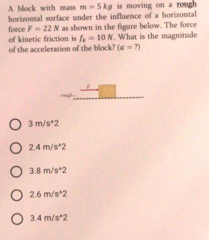 A block with mass m = 5 kg is moving on a rough
horizontal surface under the influence of a horizontal
force F 22 N as shown in the figure below. The force
of kinetic friction is f = 10 N. What is the magnitude
of the acceleration of the block? (a = ?)
%3D
%3D
%3D
%3D
gh-
O 3 m/s^2
O 2.4 m/s^2
O 3.8 m/s^2
O 2.6 m/s^2
O 3.4 m/s^2
