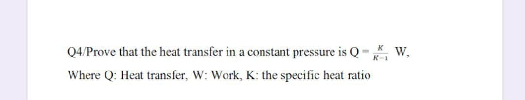Q4/Prove that the heat transfer in a constant pressure is Q= W,
K
%3D
К-1
Where Q: Heat transfer, W: Work, K: the specific heat ratio
