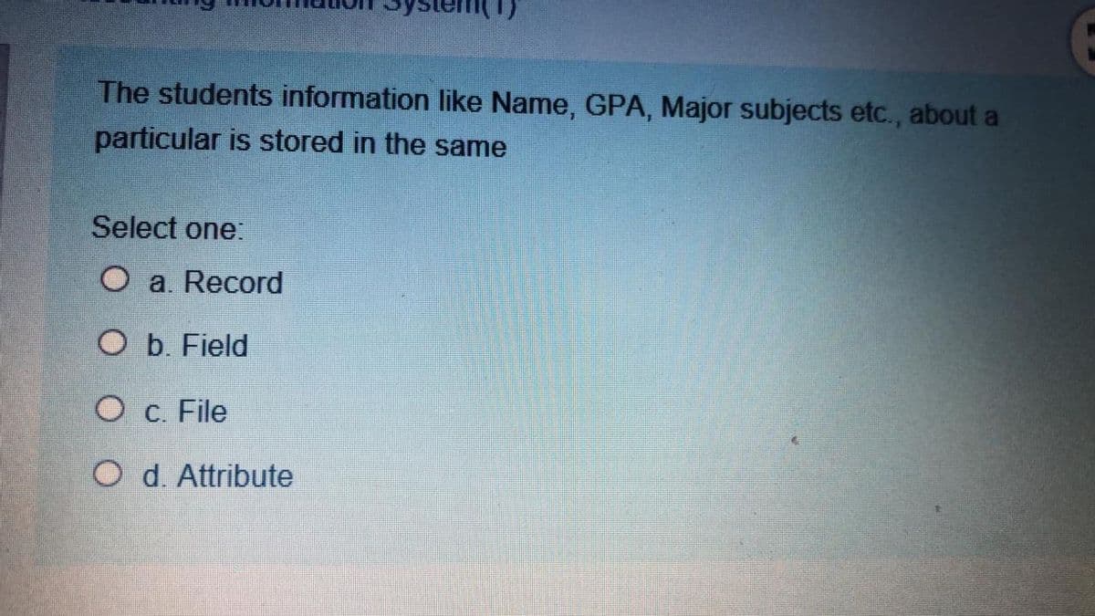 (1)
The students information like Name, GPA, Major subjects etc., about a
particular is stored in the same
Select one:
O a. Record
O b. Field
O c. File
O d. Attribute
