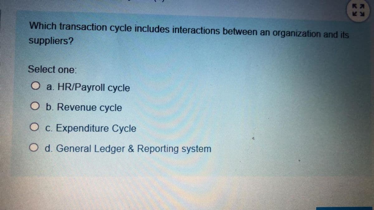 Which transaction cycle includes interactions between an organization and its
suppliers?
Select one:
O a. HR/Payroll cycle
O b. Revenue cycle
O c. Expenditure Cycle
O d. General Ledger & Reporting system
