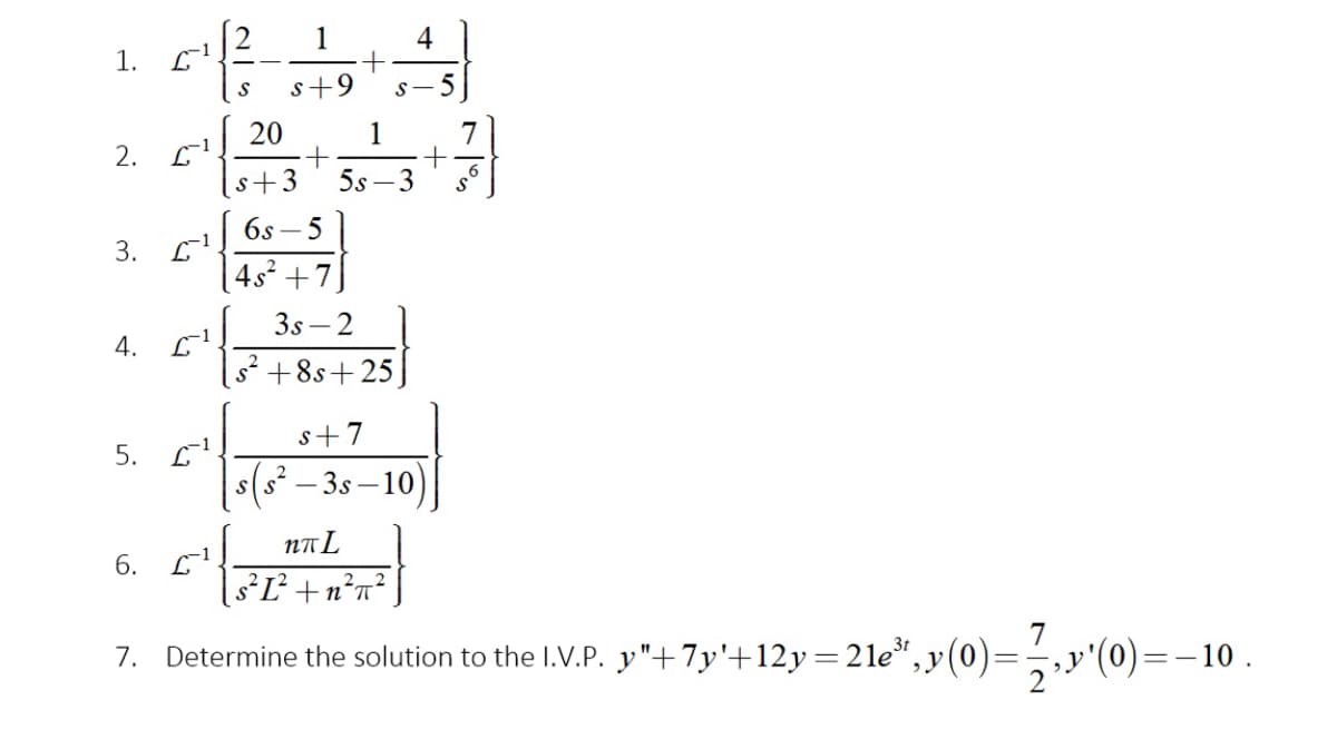 4
1.
s+9
s- 5
20
1
7
2. С1
s+3
5s –3
6s – 5
4s +7]
3s – 2
4. 6
s2 +8s+ 25]
s+7
5. С
(s² – 3s – 10)
NA L
6. L
1s²Ľ² +n*n°]
7
7. Determine the solution to the I.V.P. y"+7y'+12y=2le",y(0):
2."'(0)=–10 .
