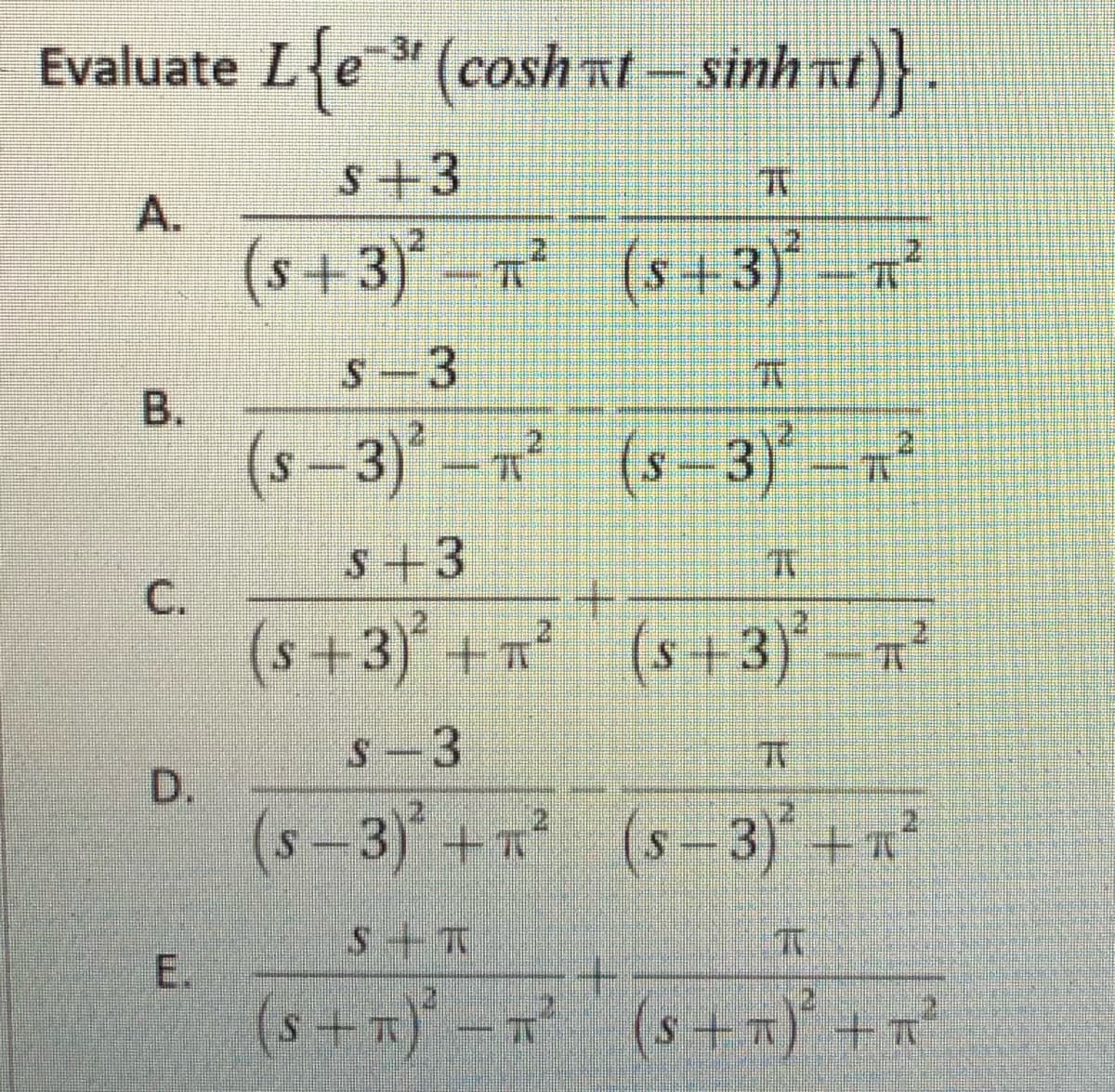 Evaluate Le" (cosh
nt- sinh nt)}
3r
S+3
A.
(s+3)*- (s+ 3)* -7²
2.
2
1.
S-3
(s –3)-n (s-3) -R
s+3
С.
(s+3) +n² (s+3)-?
21
S-3
D.
(s-3) + (s-3) +n
E.
(s+x) -r (s +x) +n?
B.
