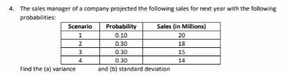 4. The sales manager of a company projected the following sales for next year with the following
probabilities:
Scenario
Sales (in Millions)
Probability
0.10
1
20
2
0.30
18
0.30
15
4
0.30
14
Find the (a) variance
and (b) standard deviation
