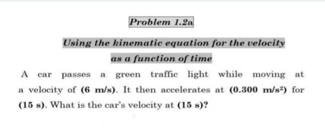 Problem 1.2a
Using the kinematic equation for the velocity
as a function of time
A
car passes a green traffic light while moving at
a velocity of (6 m/s). It then accelerates at (0.300 m/s*) for
(15 s). What is the car's velocity at (15 s)?
