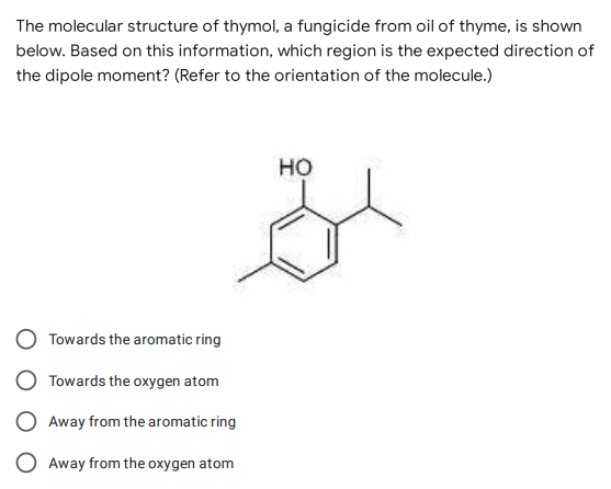 The molecular structure of thymol, a fungicide from oil of thyme, is shown
below. Based on this information, which region is the expected direction of
the dipole moment? (Refer to the orientation of the molecule.)
HO
Towards the aromatic ring
Towards the oxygen atom
Away from the aromatic ring
Away from the oxygen atom