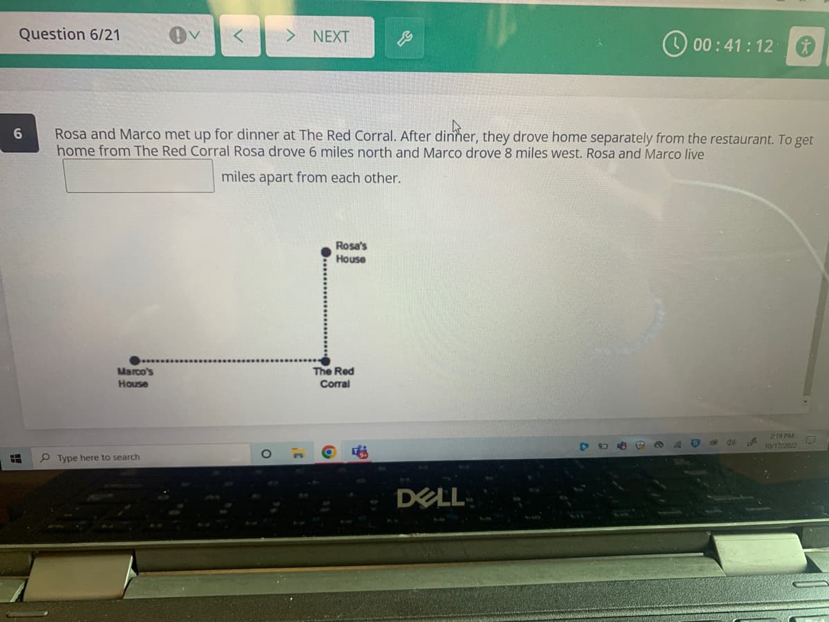 Question 6/21
6
H
Marco's
House
> NEXT
Rosa and Marco met up for dinner at The Red Corral. After dinner, they drove home separately from the restaurant. To get
home from The Red Corral Rosa drove 6 miles north and Marco drove 8 miles west. Rosa and Marco live
miles apart from each other.
Type here to search
Rosa's
House
The Red
Corral
DELL
00:41:12
996
S
40
J
2:19 PM
10/17/2022
O