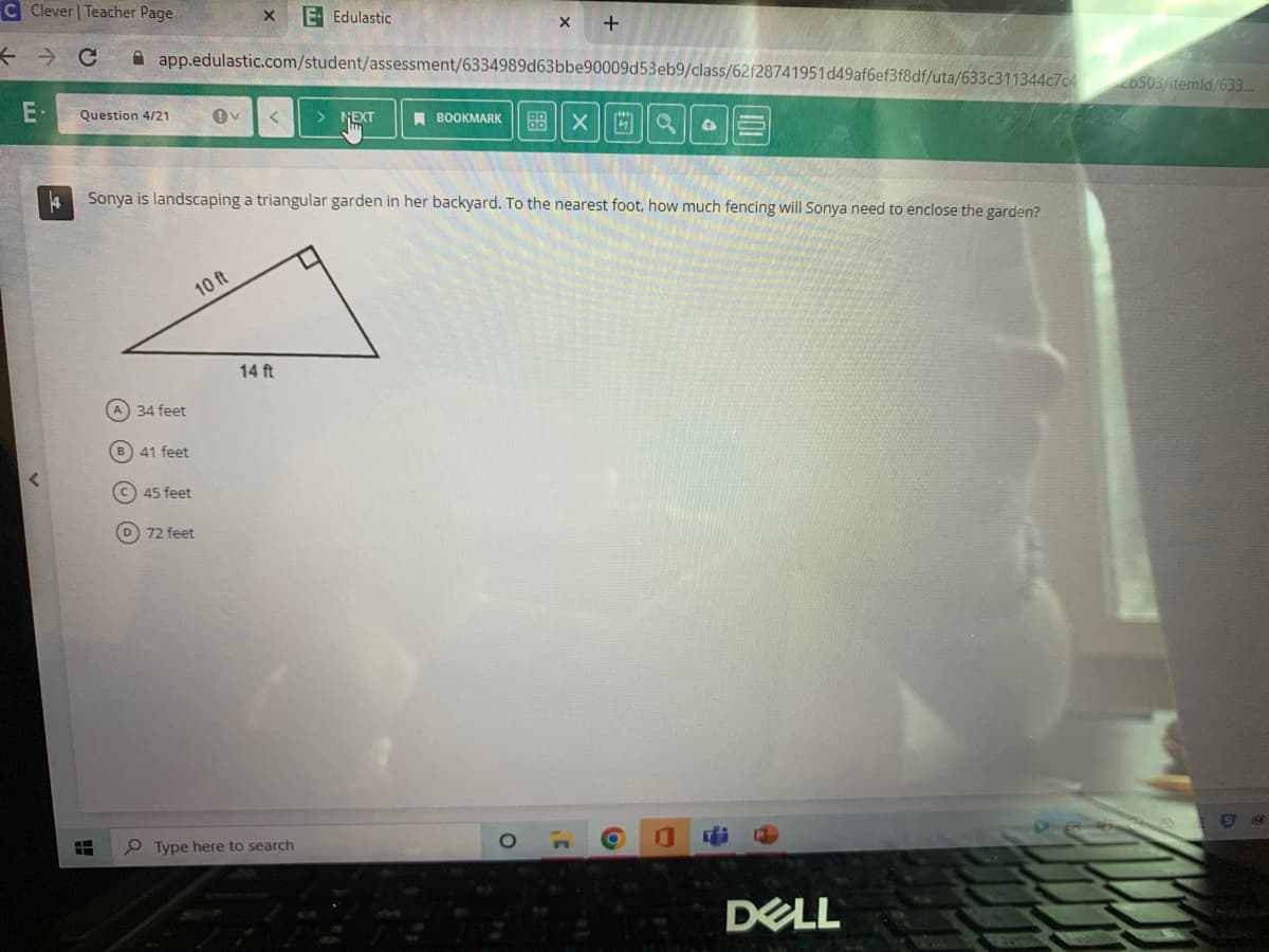 C Clever | Teacher Page
←
C app.edulastic.com/student/assessment/6334989d63bbe90009d53eb9/class/62f28741951d49af6ef3f8df/uta/633c311344c7c4 26503/itemld/633...
E-
4
Question 4/21 Ov < > NEXT
H
A) 34 feet
B) 41 feet
10 ft
X E Edulastic
Sonya is landscaping a triangular garden in her backyard. To the nearest foot, how much fencing will Sonya need to enclose the garden?
C) 45 feet
72 feet
14 ft
Type here to search
X
BOOKMARK 88X9 4
O
+
1¹
IOL
Ti
DELL
@