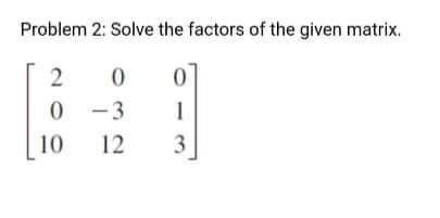 Problem 2: Solve the factors of the given matrix.
2
0
0
0-3
1
12
3
10