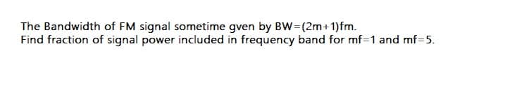 The Bandwidth of FM signal sometime gven by BW=(2m+1)fm.
Find fraction of signal power included in frequency band for mf=1 and mf=5.
