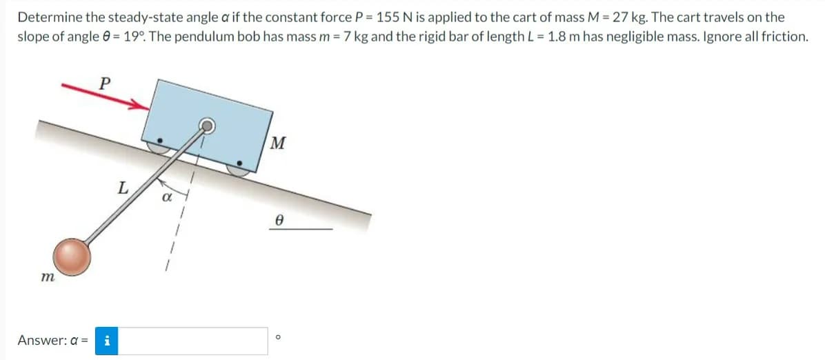 Determine the steady-state angle a if the constant force P = 155 N is applied to the cart of mass M = 27 kg. The cart travels on the
slope of angle 0 = 19°. The pendulum bob has mass m = 7 kg and the rigid bar of length L = 1.8 m has negligible mass. Ignore all friction.
M
m
Answer: a =
i
