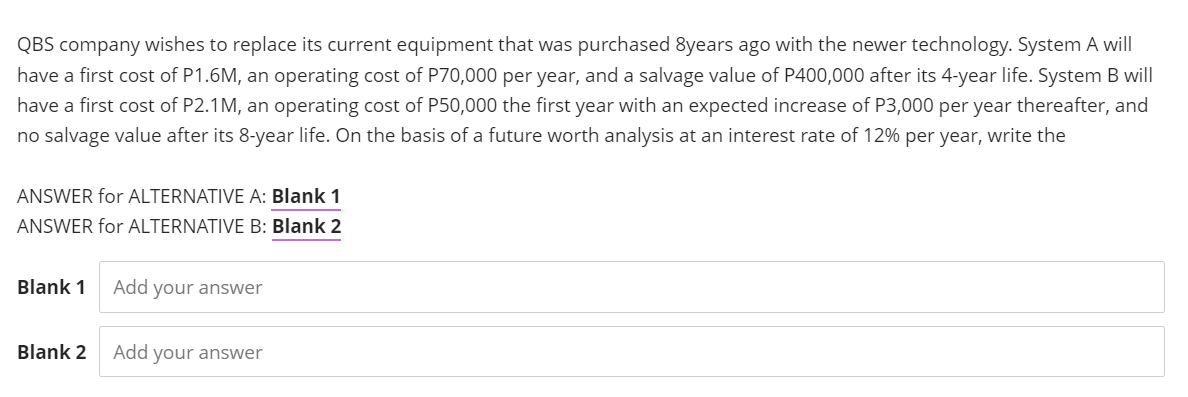 QBS company wishes to replace its current equipment that was purchased 8years ago with the newer technology. System A will
have a first cost of P1.6M, an operating cost of P70,000 per year, and a salvage value of P400,000 after its 4-year life. System B will
have a first cost of P2.1M, an operating cost of P50,000 the first year with an expected increase of P3,000 per year thereafter, and
no salvage value after its 8-year life. On the basis of a future worth analysis at an interest rate of 12% per year, write the
ANSWER for ALTERNATIVE A: Blank 1
ANSWER for ALTERNATIVE B: Blank 2
Blank 1
Add your answer
Blank 2
Add your answer
