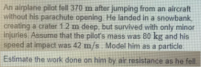 An airplane pilot fell 370 m after jumping from an aircraft
without his parachute opening He landed in a snowbank,
creating a crater 1.2 m deep, but survived with only minor
injuries Assume that the pilot's mass was 80 kg and his
speed at impact was 42 m/s . Model him as a particle
Estimate the work done on him by air resistance as he fell.
