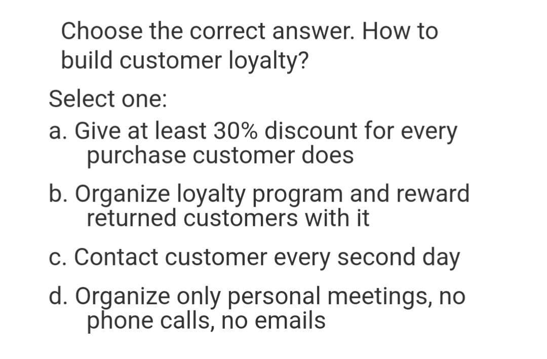Choose the correct answer. How tO
build customer loyalty?
Select one:
a. Give at least 30% discount for every
purchase customer does
b. Organize loyalty program and reward
returned customers with it
c. Contact customer every second day
d. Organize only personal meetings, no
phone calls, no emails
