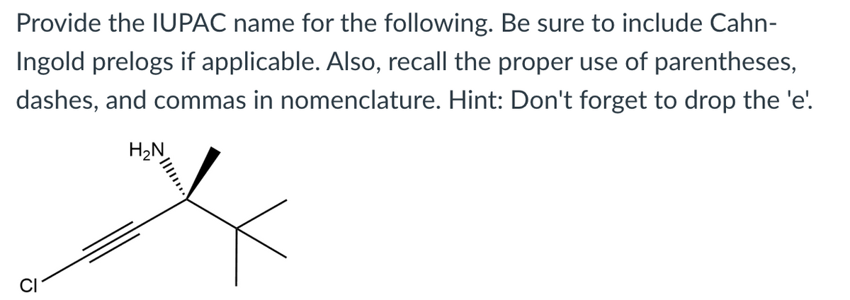 Provide the IUPAC name for the following. Be sure to include Cahn-
Ingold prelogs if applicable. Also, recall the proper use of parentheses,
dashes, and commas in nomenclature. Hint: Don't forget to drop the 'e'.
H2N
