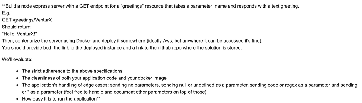 **Build a node express server with a GET endpoint for a "greetings" resource that takes a parameter :name and responds with a text greeting.
E.g.:
GET /greetings/VenturX
Should return:
"Hello, VenturX!"
Then, contenarize the server using Docker and deploy it somewhere (ideally Aws, but anywhere it can be accessed it's fine).
You should provide both the link to the deployed instance and a link to the github repo where the solution is stored.
We'll evaluate:
• The strict adherence to the above specifications
• The cleanliness of both your application code and your docker image
• The application's handling of edge cases: sending no parameters, sending null or undefined as a parameter, sending code or regex as a parameter and sending'
or " as a parameter (feel free to handle and document other parameters on top of those)
• How easy it is to run the application**
%3D
