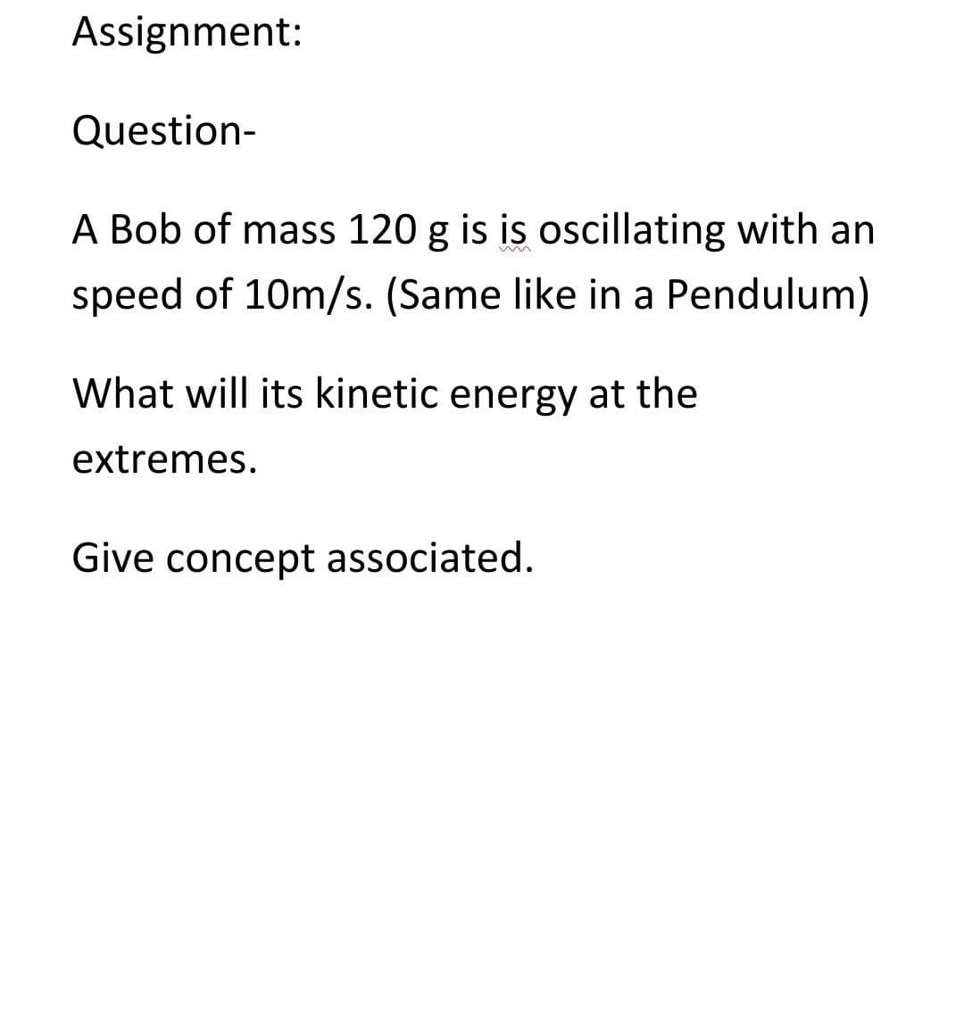 Assignment:
Question-
A Bob of mass 120 g is is oscillating with an
speed of 10m/s. (Same like in a Pendulum)
What will its kinetic energy at the
extremes.
Give concept associated.
