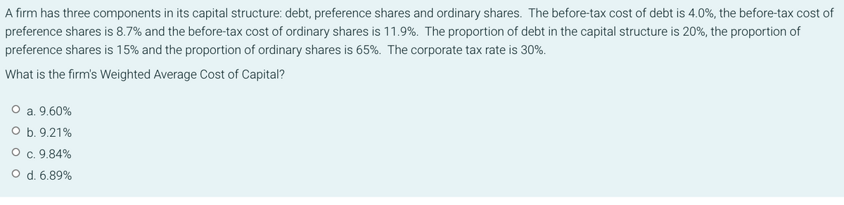 A firm has three components in its capital structure: debt, preference shares and ordinary shares. The before-tax cost of debt is 4.0%, the before-tax cost of
preference shares is 8.7% and the before-tax cost of ordinary shares is 11.9%. The proportion of debt in the capital structure is 20%, the proportion of
preference shares is 15% and the proportion of ordinary shares is 65%. The corporate tax rate is 30%.
What is the firm's Weighted Average Cost of Capital?
a. 9.60%
O b. 9.21%
O c. 9.84%
O d. 6.89%
