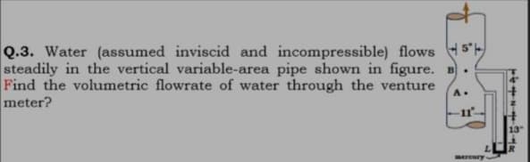 Q.3. Water (assumed inviscid and incompressible) flows 5'
steadily in the vertical variable-area pipe shown in figure. B.
Find the volumetric flowrate of water through the venture
meter?
A.
13
ereury
