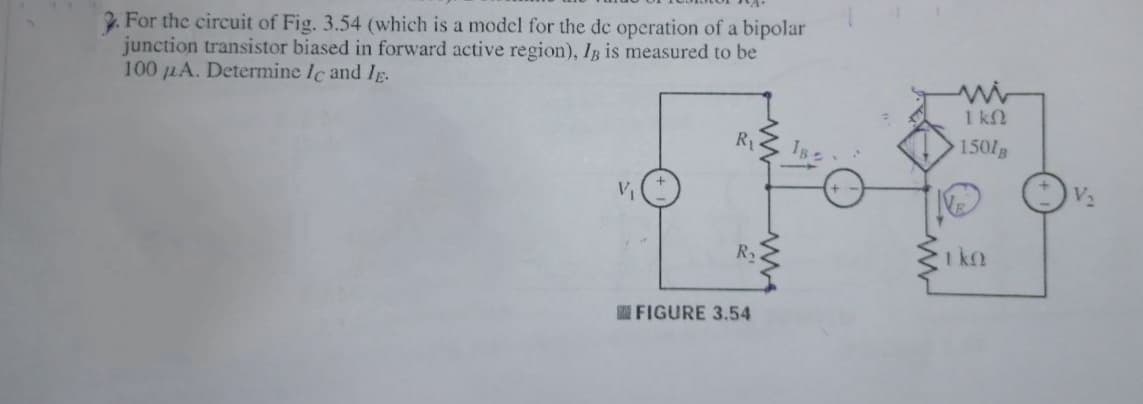 2. For the circuit of Fig. 3.54 (which is a model for the de operation of a bipolar
junction transistor biased in forward active region), IB is measured to be
100 LA. Determine Ic and Ig.
1 kN
R1
IB
150/g
R2
1 k2
FIGURE 3.54
