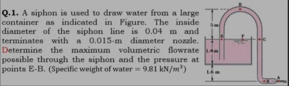 Q.1. A siphon is used to draw water from a large
container as indicated in Figure. The inside
5m
diameter of the siphon line is 0.04 m and
terminates with a 0.015-m diameter nozzle.
Determine the maximum volumetric flowrate 1.4m
possible through the siphon and the pressure at
points E-B. (Specific weight of water = 9.81 kN/m³)
1.6 m
