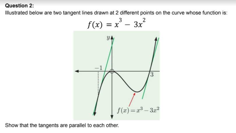 Question 2:
Illustrated below are two tangent lines drawn at 2 different points on the curve whose function is:
3
= x
3x
2
f(x) :
YA
/3
f(x)=r³ – 32?
Show that the tangents are parallel to each other.
