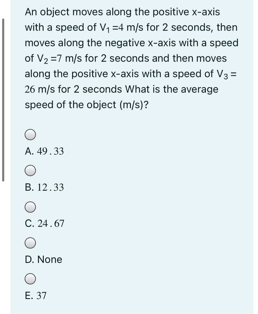 An object moves along the positive x-axis
with a speed of V1 =4 m/s for 2 seconds, then
moves along the negative x-axis with a speed
of V2 =7 m/s for 2 seconds and then moves
along the positive x-axis with a speed of V3 =
26 m/s for 2 seconds What is the average
speed of the object (m/s)?
А. 49.33
В. 12.33
C. 24.67
D. None
Е. 37
