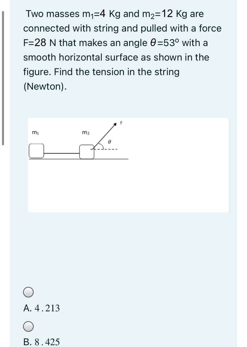 Two masses m1=4 Kg and m2=12 Kg are
connected with string and pulled with a force
F=28 N that makes an angle 0=53° with a
smooth horizontal surface as shown in the
figure. Find the tension in the string
(Newton).
mi
m2
A. 4.213
B. 8.425
